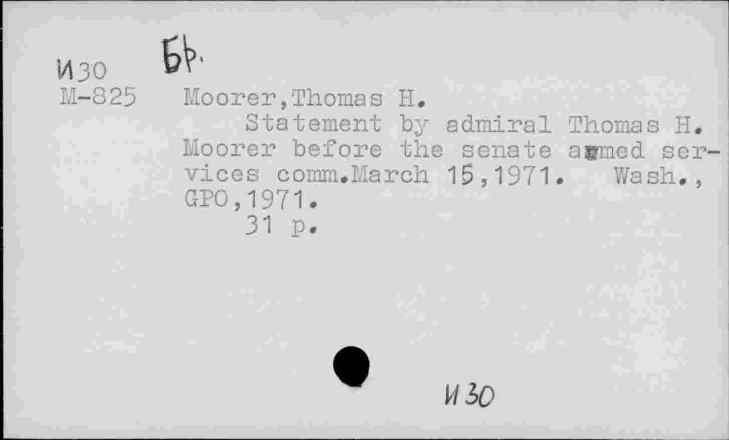 ﻿1430
M-825
BV*
Moorer,Thomas H.
Statement by admiral Thomas H. Moorer before the senate a#med services comm.March 15,1971. Wash., GPO,1971.
31 p.
